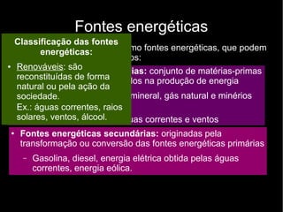 Fontes energéticas
São usados principalmente como fontes energéticas, que podem
ser classificadas em dois grupos:
● Fontes energéticas primárias: conjunto de matérias-primas
ou fenômenos naturais usados na produção de energia
– Matérias-primas: carvão mineral, gás natural e minérios
atômicos
– Fenômenos naturais: águas correntes e ventos
●
Fontes energéticas secundárias: originadas pela
transformação ou conversão das fontes energéticas primárias
– Gasolina, diesel, energia elétrica obtida pelas águas
correntes, energia eólica.
Classificação das fontes
energéticas:
● Renováveis: são
reconstituídas de forma
natural ou pela ação da
sociedade.
Ex.: águas correntes, raios
solares, ventos, álcool.
 