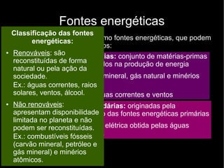 Fontes energéticas
São usados principalmente como fontes energéticas, que podem
ser classificadas em dois grupos:
● Fontes energéticas primárias: conjunto de matérias-primas
ou fenômenos naturais usados na produção de energia
– Matérias-primas: carvão mineral, gás natural e minérios
atômicos
– Fenômenos naturais: águas correntes e ventos
●
Fontes energéticas secundárias: originadas pela
transformação ou conversão das fontes energéticas primárias
– Gasolina, diesel, energia elétrica obtida pelas águas
correntes, energia eólica.
Classificação das fontes
energéticas:
● Renováveis: são
reconstituídas de forma
natural ou pela ação da
sociedade.
Ex.: águas correntes, raios
solares, ventos, álcool.
● Não renováveis:
apresentam disponibilidade
limitada no planeta e não
podem ser reconstituídas.
Ex.: combustíveis fósseis
(carvão mineral, petróleo e
gás mineral) e minérios
atômicos.
 