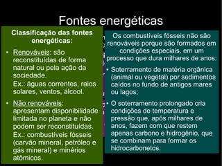 Fontes energéticas
São usados principalmente como fontes energéticas, que podem
ser classificadas em dois grupos:
● Fontes energéticas primárias: conjunto de matérias-primas
ou fenômenos naturais usados na produção de energia:
– Matérias-primas: carvão mineral, gás natural e minérios
atômicos
– Fenômenos naturais: águas correntes e ventos
●
Fontes energéticas secundárias: originadas pela
transformação ou conversão das fontes energéticas primárias:
– Gasolina, diesel, energia elétrica obtida pelas águas
correntes, energia eólica.
Classificação das fontes
energéticas:
● Renováveis: são
reconstituídas de forma
natural ou pela ação da
sociedade.
Ex.: águas correntes, raios
solares, ventos, álcool.
● Não renováveis:
apresentam disponibilidade
limitada no planeta e não
podem ser reconstituídas.
Ex.: combustíveis fósseis
(carvão mineral, petróleo e
gás mineral) e minérios
atômicos.
Os combustíveis fósseis não são
renováveis porque são formados em
condições especiais, em um
processo que dura milhares de anos:
● Soterramento de matéria orgânica
(animal ou vegetal) por sedimentos
caídos no fundo de antigos mares
ou lagos;
● O soterramento prolongado cria
condições de temperatura e
pressão que, após milhares de
anos, fazem com que restem
apenas carbono e hidrogênio, que
se combinam para formar os
hidrocarbonetos.
 