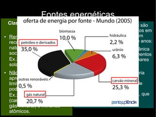 Fontes energéticas
São usados principalmente como fontes energéticas, que podem
ser classificadas em dois grupos:
● Fontes energéticas primárias: conjunto de matérias-primas
ou fenômenos naturais usados na produção de energia:
– Matérias-primas: carvão mineral, gás natural e minérios
atômicos
– Fenômenos naturais: águas correntes e ventos
●
Fontes energéticas secundárias: originadas pela
transformação ou conversão das fontes energéticas primárias:
– Gasolina, diesel, energia elétrica obtida pelas águas
correntes, energia eólica.
Classificação das fontes
energéticas:
● Renováveis: são
reconstituídas de forma
natural ou pela ação da
sociedade.
Ex.: águas correntes, raios
solares, ventos, álcool.
● Não renováveis:
apresentam disponibilidade
limitada no planeta e não
podem ser reconstituídas.
Ex.: combustíveis fósseis
(carvão mineral, petróleo e
gás mineral) e minérios
atômicos.
Os combustíveis fósseis não são
renováveis porque são formados em
condições especiais, em um
processo que dura milhares de anos:
● Soterramento de matéria orgânica
(animal ou vegetal) por sedimentos
caídos no fundo de antigos mares
ou lagos;
● O soterramento prolongado cria
condições de temperatura e
pressão que, após milhares de
anos, fazem com que restem
apenas carbono e hidrogênio, que
se combinam para formar os
hidrocarbonetos.
 