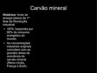 Carvão mineral
Histórico: fonte de
energia básica da 1ª
fase da Revolução
Industrial
● 1875: respondia por
90% do consumo
energético do
mundo;
● As concentrações
industrais originais
coincidem com as
grandes áreas de
ocorrência do
carvão mineral
(Reino Unido,
França e EUA).
 