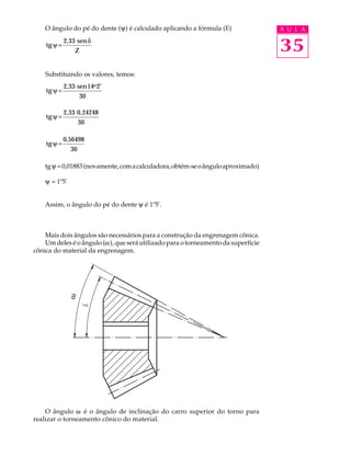 O ângulo do pé do dente (y) é calculado aplicando a fórmula (E)                A U L A

    tg ψ =
             2, 33 ⋅ sen δ
                  Z                                                                35
    Substituindo os valores, temos:
             2, 33 ⋅ sen 14o 2′
    tg ψ =
                      30

             2, 33 ⋅ 0,24248
    tg ψ =
                     30

             0,56498
    tg ψ =
                30

    tg y = 0,01883 (novamente, com a calculadora, obtém-se o ângulo aproximado)

    y = 1º5'


    Assim, o ângulo do pé do dente y é 1º5'.



    Mais dois ângulos são necessários para a construção da engrenagem cônica.
    Um deles é o ângulo (w), que será utilizado para o torneamento da superfície
cônica do material da engrenagem.
               w




    O ângulo w é o ângulo de inclinação do carro superior do torno para
realizar o torneamento cônico do material.
 