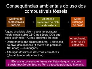 Consequências ambientais do uso dos
combustíveis fósseis
Queima de
combustíveis
fósseis
Liberação
crescente de CO2
na atmosfera
Maior
retenção
de calor
Aquecimento
anormal da
atmosfera
Não existe consenso entre os cientistas de que haja uma
transformação climática na Terra causada pela ação humana.
Alguns analistas dizem que a temperatura
média global subiu 0,5ºC no século XX e que
pode subir mais 1ºC nos próximos 30 anos.
● Derretimento das calotas polares → elevação
do nível dos oceanos (1 metro nos próximos
100 anos) → inundações.
● Alteração dos limites das zonas climáticas
(glacial, temperada e tropical).
 