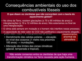 Consequências ambientais do uso dos
combustíveis fósseis
Queima de
combustíveis
fósseis
Liberação
crescente de CO2
na atmosfera
Maior
retenção
de calor
Aquecimento
anormal da
atmosfera
Não existe consenso entre os cientistas de que haja uma
transformação climática na Terra causada pela ação humana.
Alguns analistas dizem que a temperatura
média global subiu 0,5ºC no século XX e que
pode subir mais 1ºC nos próximos 30 anos.
● Derretimento das calotas polares → elevação
do nível dos oceanos (1 metro nos próximos
100 anos) → inundações.
● Alteração dos limites das zonas climáticas
(glacial, temperada e tropical).
O que dizem os cientistas que não concordam com a teoria do
aquecimento global?
● No clima da Terra, existem glaciações (± 70 a 90 milhões de anos) e
interglaciações (± 10 a 12 milhões de anos). Nós estaríamos no final de
uma interglaciação;
● O clima está sempre em mutação e o homem não interfere nesse processo;
● A capacidade de reter calor do CO2 não justificaria o aquecimento alegado.
 