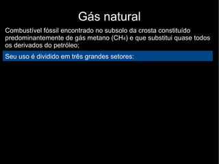 Gás natural
Combustível fóssil encontrado no subsolo da crosta constituído
predominantemente de gás metano (CH4) e que substitui quase todos
os derivados do petróleo;
Seu uso é dividido em três grandes setores:
 