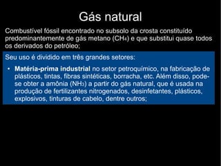 Gás natural
Combustível fóssil encontrado no subsolo da crosta constituído
predominantemente de gás metano (CH4) e que substitui quase todos
os derivados do petróleo;
Seu uso é dividido em três grandes setores:
● Matéria-prima industrial no setor petroquímico, na fabricação de
plásticos, tintas, fibras sintéticas, borracha, etc. Além disso, pode-
se obter a amônia (NH3) a partir do gás natural, que é usada na
produção de fertilizantes nitrogenados, desinfetantes, plásticos,
explosivos, tinturas de cabelo, dentre outros;
 