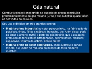 Gás natural
Combustível fóssil encontrado no subsolo da crosta constituído
predominantemente de gás metano (CH4) e que substitui quase todos
os derivados do petróleo;
Seu uso é dividido em três grandes setores:
● Matéria-prima industrial no setor petroquímico, na fabricação de
plásticos, tintas, fibras sintéticas, borracha, etc. Além disso, pode-
se obter a amônia (NH3) a partir do gás natural, que é usada na
produção de fertilizantes nitrogenados, desinfetantes, plásticos,
explosivos, tinturas de cabelo, dentre outros;
● Matéria-prima no setor siderúrgico, onde substitui o carvão
mineral e é usado na redução do minério de ferro em ferro
metálico;
 