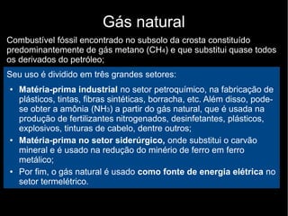 Gás natural
Combustível fóssil encontrado no subsolo da crosta constituído
predominantemente de gás metano (CH4) e que substitui quase todos
os derivados do petróleo;
Seu uso é dividido em três grandes setores:
● Matéria-prima industrial no setor petroquímico, na fabricação de
plásticos, tintas, fibras sintéticas, borracha, etc. Além disso, pode-
se obter a amônia (NH3) a partir do gás natural, que é usada na
produção de fertilizantes nitrogenados, desinfetantes, plásticos,
explosivos, tinturas de cabelo, dentre outros;
● Matéria-prima no setor siderúrgico, onde substitui o carvão
mineral e é usado na redução do minério de ferro em ferro
metálico;
● Por fim, o gás natural é usado como fonte de energia elétrica no
setor termelétrico.
 