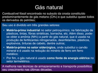 Gás natural
Combustível fóssil encontrado no subsolo da crosta constituído
predominantemente de gás metano (CH4) e que substitui quase todos
os derivados do petróleo;
Seu uso é dividido em três grandes setores:
● Matéria-prima industrial no setor petroquímico, na fabricação de
plásticos, tintas, fibras sintéticas, borracha, etc. Além disso, pode-
se obter a amônia (NH3) a partir do gás natural, que é usada na
produção de fertilizantes nitrogenados, desinfetantes, plásticos,
explosivos, tinturas de cabelo, dentre outros;
● Matéria-prima no setor siderúrgico, onde substitui o carvão
mineral e é usado na redução do minério de ferro em ferro
metálico;
● Por fim, o gás natural é usado como fonte de energia elétrica no
setor termelétrico.
A melhoria nas técnicas de armazenamento e transporte possibilitou
seu crescimento nas últimas décadas.
 