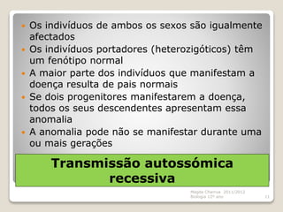 Transmissão autossómica
recessiva
 Os indivíduos de ambos os sexos são igualmente
afectados
 Os indivíduos portadores (heterozigóticos) têm
um fenótipo normal
 A maior parte dos indivíduos que manifestam a
doença resulta de pais normais
 Se dois progenitores manifestarem a doença,
todos os seus descendentes apresentam essa
anomalia
 A anomalia pode não se manifestar durante uma
ou mais gerações
Magda Charrua 2011/2012
Biologia 12º ano 11
 