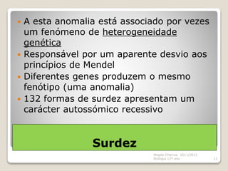 Surdez
 A esta anomalia está associado por vezes
um fenómeno de heterogeneidade
genética
 Responsável por um aparente desvio aos
princípios de Mendel
 Diferentes genes produzem o mesmo
fenótipo (uma anomalia)
 132 formas de surdez apresentam um
carácter autossómico recessivo
Magda Charrua 2011/2012
Biologia 12º ano 13
 