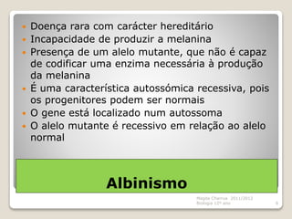 Albinismo
 Doença rara com carácter hereditário
 Incapacidade de produzir a melanina
 Presença de um alelo mutante, que não é capaz
de codificar uma enzima necessária à produção
da melanina
 É uma característica autossómica recessiva, pois
os progenitores podem ser normais
 O gene está localizado num autossoma
 O alelo mutante é recessivo em relação ao alelo
normal
Magda Charrua 2011/2012
Biologia 12º ano 6
 