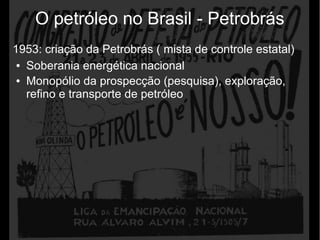 O petróleo no Brasil - Petrobrás
1953: criação da Petrobrás ( mista de controle estatal)
● Soberania energética nacional
● Monopólio da prospecção (pesquisa), exploração,
refino e transporte de petróleo
 