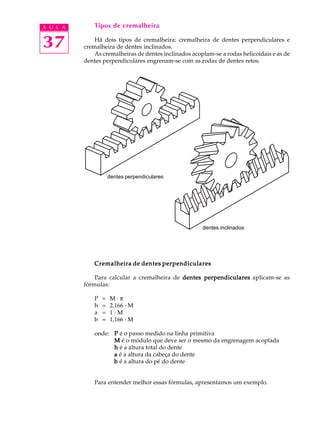 A U L A       Tipos de cremalheira


37            Há dois tipos de cremalheira: cremalheira de dentes perpendiculares e
          cremalheira de dentes inclinados.
              As cremalheiras de dentes inclinados acoplam-se a rodas helicoidais e as de
          dentes perpendiculares engrenam-se com as rodas de dentes retos.




                      dentes perpendiculares




                                                       dentes inclinados




              Cremalheira de dentes perpendiculares

              Para calcular a cremalheira de dentes perpendiculares aplicam-se as
          fórmulas:

              P   =   M·p
              h   =   2,166 · M
              a   =   1·M
              b   =   1,166 · M

              onde: P é o passo medido na linha primitiva
                    M é o módulo que deve ser o mesmo da engrenagem acoplada
                    h é a altura total do dente
                    a é a altura da cabeça do dente
                    b é a altura do pé do dente


              Para entender melhor essas fórmulas, apresentamos um exemplo.
 
