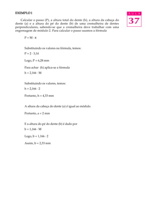 EXEMPLO 1                                                                     A U L A

   Calcular o passo (P), a altura total do dente (h), a altura da cabeça do
dente (a) e a altura do pé do dente (b) de uma cremalheira de dentes          37
perpendiculares, sabendo-se que a cremalheira deve trabalhar com uma
engrenagem de módulo 2. Para calcular o passo usamos a fórmula

      P=M·p


      Substituindo os valores na fórmula, temos:
      P = 2 · 3,14

      Logo, P = 6,28 mm

      Para achar (h) aplica-se a fórmula
      h = 2,166 · M


      Substituindo os valores, temos:
      h = 2,166 · 2

      Portanto, h = 4,33 mm


      A altura da cabeça do dente (a) é igual ao módulo.

      Portanto, a = 2 mm


      E a altura do pé do dente (b) é dado por
      b = 1,166 · M

      Logo, b = 1,166 · 2

      Assim, b = 2,33 mm
 