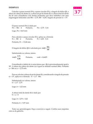 EXEMPLO 2                                                                              A U L A

    Calcular o passo normal (Pn), o passo circular (Pc), o ângulo da hélice (b), a
altura da cabeça do dente (a), a altura do pé do dente (b) e a altura total do dente   37
(h) de uma cremalheira com dentes inclinados que deve trabalhar com uma
engrenagem helicoidal com Mn = 2,75, Mf = 4,28 e ângulo de pressão a = 15º.



    O passo normal (Pn) é dado por
    Pn = Mn · p      Portanto,     Pn = 2,75 · 3,14
    Logo, Pn = 8,63 mm


    Para calcular o passo circular (Pc), aplica-se a fórmula
    Pc = Mf · p       Portanto,       Pc = 4,28 · 3,14
    Portanto, Pc = 13,44 mm

                                                     Mn
    O ângulo da hélice (b) é calculado por cosβ =
                                                     Mf

    Substituindo os valores, temos:
              2,75
    cos β =            Portanto,       cosb = 0,6425
              4, 28


     Consultando a tabela de co-seno temos que (b) é aproximadamente igual a
50º. A altura da cabeça do dente (a) é igual ao módulo normal (Mn). Portanto
a = Mn ou a = 2,75 mm.


    Para se calcular a altura do pé do dente (b), considerando o ângulo de pressão
a = 15º, aplica-se a fórmula b = 1,17 · Mn.

    Substituindo os valores, temos:
    b = 1,17 · 2,75

    Logo, b = 3,22 mm


    A altura total do dente (b) é dado por
    h=a+b

    Logo, h = 2,75 + 3,22

    Portanto, h = 5,97 mm


   Teste sua aprendizagem. Faça o exercício a seguir. Confira suas respostas
com as do gabarito.
 