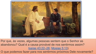 Por que, às vezes, algumas pessoas sentem que o Senhor as
abandonou? Qual é a causa provável de nos sentirmos assim?
Isaías 43:22–26; Mosias 5:13)
O que podemos fazer para nos sentirmos próximos Dele novamente?
 