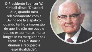O Presidente Spencer W.
Kimball disse: “Descobri
que, quando meu
relacionamento com a
Divindade fica apático,
quando tenho a impressão
de que Ele não me ouve e
que eu estou muito, muito
longe; se eu mergulhar nas
escrituras a distância
diminui e recupero a
espiritualidade”.
 