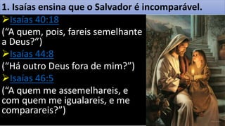 1. Isaías ensina que o Salvador é incomparável.
Isaías 40:18
(“A quem, pois, fareis semelhante
a Deus?”)
Isaías 44:8
(“Há outro Deus fora de mim?”)
Isaías 46:5
(“A quem me assemelhareis, e
com quem me igualareis, e me
comparareis?”)
 
