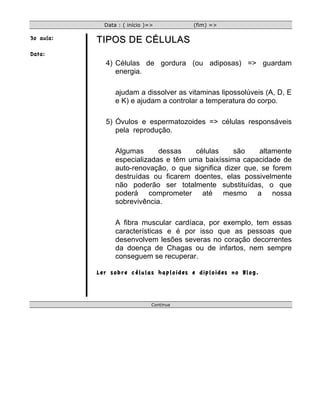 Data : ( início )=>          (fim) =>

3o aula:   TIPOS DE CÉLULAS
Data:
             4) Células de gordura (ou adiposas) => guardam
                energia.

                 ajudam a dissolver as vitaminas lipossolúveis (A, D, E
                 e K) e ajudam a controlar a temperatura do corpo.

             5) Óvulos e espermatozoides => células responsáveis
                pela reprodução.

                 Algumas      dessas    células     são    altamente
                 especializadas e têm uma baixíssima capacidade de
                 auto-renovação, o que significa dizer que, se forem
                 destruídas ou ficarem doentes, elas possivelmente
                 não poderão ser totalmente substituídas, o que
                 poderá comprometer até mesmo a nossa
                 sobrevivência.

                 A fibra muscular cardíaca, por exemplo, tem essas
                 características e é por isso que as pessoas que
                 desenvolvem lesões severas no coração decorrentes
                 da doença de Chagas ou de infartos, nem sempre
                 conseguem se recuperar.

           Ler sobre células haploides e diploides no Blog.




                               Continua
 