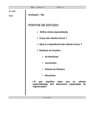Data : ( início )=>             (fim) =>

3o aula:

Data:      Avaliação – Dia



           PONTOS DE ESTUDO:

                    Ø Defina célula especializada.

                    Ø O que são células tronco ?

                    Ø Qual é a importância das células tronco ?

                    Ø Explique as funções ...

                            • da Hemácias:

                            • Leucócitos:

                            • Células da Gordura

                            • Neurônios

              Ø O que significa dizer que as células
               especializadas têm baixíssima capacidade de
               regeneração?




                             Fim da aula 3
 