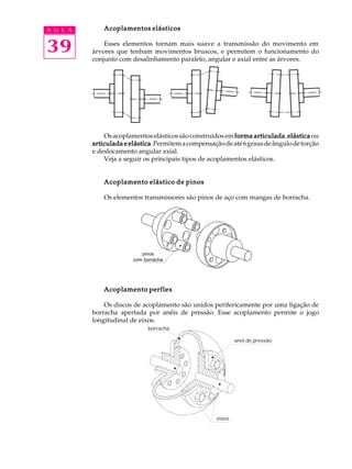 A U L A       Acoplamentos elásticos


39            Esses elementos tornam mais suave a transmissão do movimento em
          árvores que tenham movimentos bruscos, e permitem o funcionamento do
          conjunto com desalinhamento paralelo, angular e axial entre as árvores.




              Os acoplamentos elásticos são construídos em forma articulada elástica ou
                                                                  articulada,
          articulada e elástica Permitem a compensação de até 6 graus de ângulo de torção
                       elástica.
          e deslocamento angular axial.
              Veja a seguir os principais tipos de acoplamentos elásticos.


              Acoplamento elástico de pinos

              Os elementos transmissores são pinos de aço com mangas de borracha.




                           pinos
                           Pinos com
                        comborracha
                            borracha




              Acoplamento perflex

              Os discos de acoplamento são unidos perifericamente por uma ligação de
          borracha apertada por anéis de pressão. Esse acoplamento permite o jogo
          longitudinal de eixos.
                             borracha

                                                             anel de pressão




                                                     eixos
 