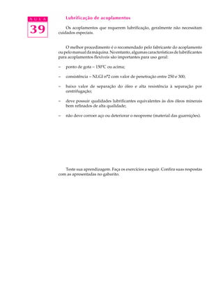 A U L A       Lubrificação de acoplamentos


39            Os acoplamentos que requerem lubrificação, geralmente não necessitam
          cuidados especiais.


              O melhor procedimento é o recomendado pelo fabricante do acoplamento
          ou pelo manual da máquina. No entanto, algumas características de lubrificantes
          para acoplamentos flexíveis são importantes para uso geral:

          -   ponto de gota - 150ºC ou acima;

          -   consistência - NLGI nº2 com valor de penetração entre 250 e 300;

          -   baixo valor de separação do óleo e alta resistência à separação por
              centrifugação;

          -   deve possuir qualidades lubrificantes equivalentes às dos óleos minerais
              bem refinados de alta qualidade;

          -   não deve corroer aço ou deteriorar o neopreme (material das guarnições).




             Teste sua aprendizagem. Faça os exercícios a seguir. Confira suas respostas
          com as apresentadas no gabarito.
 