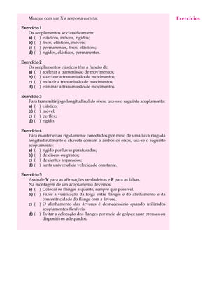 Marque com um X a resposta correta.                                         Exercícios
                                                                                 A U L A

Exercício 1
   Os acoplamentos se classificam em:                                           39
   a) ( ) elásticos, móveis, rígidos;
   b) ( ) fixos, elásticos, móveis;
   c) ( ) permanentes, fixos, elásticos;
   d) ( ) rígidos, elásticos, permanentes.

Exercício 2
   Os acoplamentos elásticos têm a função de:
   a) ( ) acelerar a transmissão de movimentos;
   b) ( ) suavizar a transmissão de movimentos;
   c) ( ) reduzir a transmissão de movimentos;
   d) ( ) eliminar a transmissão de movimentos.

Exercício 3
   Para transmitir jogo longitudinal de eixos, usa-se o seguinte acoplamento:
   a) ( ) elástico;
   b) ( ) móvel;
   c) ( ) perflex;
   d) ( ) rígido.

Exercício 4
   Para manter eixos rigidamente conectados por meio de uma luva rasgada
   longitudinalmente e chaveta comum a ambos os eixos, usa-se o seguinte
   acoplamento:
   a) ( ) rígido por luvas parafusadas;
   b) ( ) de discos ou pratos;
   c) ( ) de dentes arqueados;
   d) ( ) junta universal de velocidade constante.

Exercício 5
   Assinale V para as afirmações verdadeiras e F para as falsas.
   Na montagem de um acoplamento devemos:
   a) ( ) Colocar os flanges a quente, sempre que possível.
   b) ( ) Fazer a verificação da folga entre flanges e do alinhamento e da
            concentricidade do flange com a árvore.
   c) ( ) O alinhamento das árvores é desnecessário quando utilizados
            acoplamentos flexíveis.
   d) ( ) Evitar a colocação dos flanges por meio de golpes: usar prensas ou
            dispositivos adequados.
 