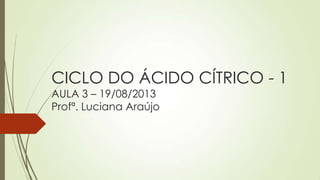 CICLO DO ÁCIDO CÍTRICO - 1
AULA 3 – 19/08/2013
Profª. Luciana Araújo

 