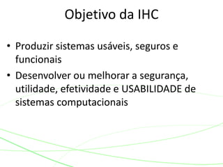 Objetivo da IHC 
• Produzir sistemas usáveis, seguros e 
funcionais 
• Desenvolver ou melhorar a segurança, 
utilidade, efetividade e USABILIDADE de 
sistemas computacionais 
 