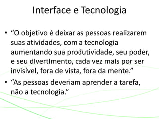Interface e Tecnologia 
• “O objetivo é deixar as pessoas realizarem 
suas atividades, com a tecnologia 
aumentando sua produtividade, seu poder, 
e seu divertimento, cada vez mais por ser 
invisível, fora de vista, fora da mente.” 
• “As pessoas deveriam aprender a tarefa, 
não a tecnologia.” 
 