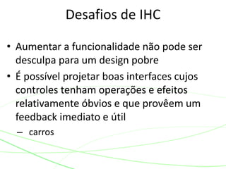 • Aumentar a funcionalidade não pode ser 
desculpa para um design pobre 
• É possível projetar boas interfaces cujos 
controles tenham operações e efeitos 
relativamente óbvios e que provêem um 
feedback imediato e útil 
– carros 
Desafios de IHC 
 