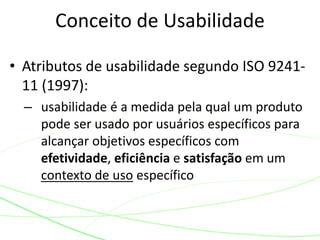 Conceito de Usabilidade 
• Atributos de usabilidade segundo ISO 9241- 
11 (1997): 
– usabilidade é a medida pela qual um produto 
pode ser usado por usuários específicos para 
alcançar objetivos específicos com 
efetividade, eficiência e satisfação em um 
contexto de uso específico 
 