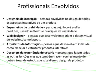 Profissionais Envolvidos 
• Designers da interação – pessoas envolvidas no design de todos 
os aspectos interativos de um produto 
• Engenheiros de usabilidade – pessoas cujo foco é avaliar 
produtos, usando métodos e princípios de usabilidade 
• Web designer – pessoas que desenvolvem e criam o design visual 
de websites, como layouts 
• Arquitetos da Informação – pessoas que desenvolvem idéias de 
como planejar e estruturar produtos interativos 
• Designers da experiência do usuário – pessoas que fazem todas 
as outras funções mas que também trazem conhecimento de 
outras áreas de estudo que subsidiem o design de produtos 
 