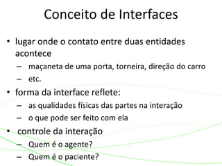Conceito de Interfaces 
• lugar onde o contato entre duas entidades 
acontece 
– maçaneta de uma porta, torneira, direção do carro 
– etc. 
• forma da interface reflete: 
– as qualidades físicas das partes na interação 
– o que pode ser feito com ela 
• controle da interação 
– Quem é o agente? 
– Quem é o paciente? 
 