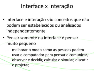 Interface x Interação 
• Interface e interação são conceitos que não 
podem ser estabelecidos ou analisados 
independentemente 
• Pensar somente na interface é pensar 
muito pequeno 
– melhorar o modo como as pessoas podem 
usar o computador para pensar e comunicar, 
observar e decidir, calcular e simular, discutir 
e projetar, …. 
 