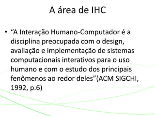 A área de IHC 
• “A Interação Humano-Computador é a 
disciplina preocupada com o design, 
avaliação e implementação de sistemas 
computacionais interativos para o uso 
humano e com o estudo dos principais 
fenômenos ao redor deles”(ACM SIGCHI, 
1992, p.6) 
 