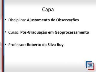 Capa
• Disciplina: Ajustamento de Observações
• Curso: Pós-Graduação em Geoprocessamento
• Professor: Roberto da Silva Ruy

 
