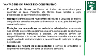 VANTAGENS DO PROCESSO CONSTRUTIVO
▪ Economia de fôrmas: as fôrmas se limitam às necessárias para
concretar as lajes. Portanto, são fôrmas lisas, baratas e com
possibilidade de aproveitamento posterior;
▪ Redução significativa de revestimentos: devido à utilização de blocos
de qualidade controlada e pelo controle maior na execução, há redução
dos revestimentos;
▪ Redução nos desperdícios de material e mão-de-obra: a alvenaria
não permite intervenções posteriores na obra, como rasgos ou aberturas
para instalações hidráulicas e elétricas. Os projetos devem ser
compatibilizados e todas as decisões devem ser tomadas na etapa de
projeto, evitando assim improvisos e desperdícios de materiais na etapa
de execução;
▪ Redução do número de especialidades: o serviço de armadores e
carpinteiros é reduzido em obras de alvenaria estrutural.
 