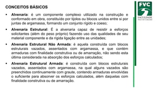 CONCEITOS BÁSICOS
▪ Alvenaria: é um componente complexo utilizado na construção e
conformado em obra, constituído por tijolos ou blocos unidos entre si por
juntas de argamassa, formando um conjunto rígido e coeso;
▪ Alvenaria Estrutural: É a alvenaria capaz de resistir a esforços
solicitantes (além do peso próprio) fazendo uso das qualidades de seu
material componente e da rígida ligação entre as unidades;
▪ Alvenaria Estrutural Não Armada: é aquela construída com blocos
estruturais vazados, assentados com argamassa, e que contém
armaduras com finalidade construtiva ou de amarração, não sendo esta
última considerada na absorção dos esforços calculados;
▪ Alvenaria Estrutural Armada: é construída com blocos estruturais
vazados, assentados com argamassa, na qual alguns vazados são
preenchidos continuamente com graute, contendo armaduras envolvidas
o suficiente para absorver os esforços calculados, além daquelas com
finalidade construtiva ou de amarração.
 