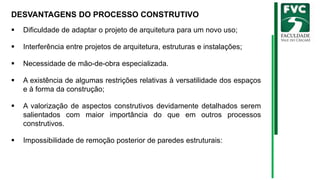 DESVANTAGENS DO PROCESSO CONSTRUTIVO
▪ Dificuldade de adaptar o projeto de arquitetura para um novo uso;
▪ Interferência entre projetos de arquitetura, estruturas e instalações;
▪ Necessidade de mão-de-obra especializada.
▪ A existência de algumas restrições relativas à versatilidade dos espaços
e à forma da construção;
▪ A valorização de aspectos construtivos devidamente detalhados serem
salientados com maior importância do que em outros processos
construtivos.
▪ Impossibilidade de remoção posterior de paredes estruturais:
 