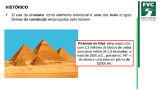 HISTÓRICO
▪ O uso da alvenaria como elemento estrutural é uma das mais antigas
formas de construção empregadas pelo homem.
Pirâmide de Gizé: obra construída
com 2,3 milhões de blocos de pedra
com peso médio de 2,5 toneladas, a
mais de 2600 a.C., possuindo 147 m
de altura e uma área em planta de
52900 m².
 