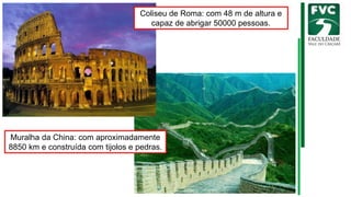 Muralha da China: com aproximadamente
8850 km e construída com tijolos e pedras.
Coliseu de Roma: com 48 m de altura e
capaz de abrigar 50000 pessoas.
 