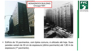 ▪ Edifício de 16 pavimentos, com tijolos comuns, é utilizado até hoje. Suas
paredes variam de 30 cm de espessura (último pavimento) até 1,80 m de
espessura (1º pavimento).
MONADNOCK BUILDING
Chicago/1891
 