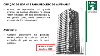 CRIAÇÃO DE NORMAS PARA PROJETO DE ALVENARIA
▪ Apesar de representar um grande
avanço, as normas utilizadas na época
“eram limitadas em sua abrangência e,
em grande parte, ainda baseadas na
experiência dos construtores”.
RONAN POINT
Londres, 1968
ACIDENTE:
▪ Colapso progressivo na prumada
correspondente às cozinhas, devido à
explosão de gás em um de seus
andares.
 