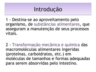IntroduçãoIntrodução
1 - Destina-se ao aproveitamento pelo
organismo, de substâncias alimentares, que
asseguram a manutenção de seus processos
vitais.
2 - Transformação mecânica e química das
macromoléculas alimentares ingeridas
(proteínas, carboidratos, etc.) em
moléculas de tamanhos e formas adequadas
para serem absorvidas pelo intestino. 
 