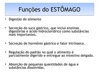 Funções do ESTÔMAGOFunções do ESTÔMAGO
• Digestão do alimento
• Secreção do suco gástrico, que inclui enzimas
digestórias e ácido hidroclorídrico como substâncias
mais importantes.
• Secreção de hormônio gástrico e fator intrínseco.
• Regulação do padrão no qual o alimento é
parcialmente digerido e entregue ao intestino delgado.
• Absorção de pequenas quantidades de água e
substâncias dissolvidas.
 