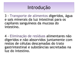 IntroduçãoIntrodução
3 - Transporte de alimentos digeridos, água
e sais minerais da luz intestinal para os
capilares sanguíneos da mucosa do
intestino.
4 - Eliminação de resíduos alimentares não
digeridos e não absorvidos juntamente com
restos de células descamadas do trato
gastrintestinal e substâncias secretadas na
luz do intestino.
 