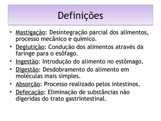 DefiniçõesDefinições
• Mastigação: Desintegração parcial dos alimentos,
processo mecânico e químico.
• Deglutição: Condução dos alimentos através da
faringe para o esôfago.
• Ingestão: Introdução do alimento no estômago.
• Digestão: Desdobramento do alimento em
moléculas mais simples.
• Absorção: Processo realizado pelos intestinos.
• Defecação: Eliminação de substâncias não
digeridas do trato gastrintestinal.
 