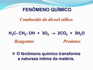 FENÔMENO QUÍMICO

    Combustão do álcool etílico

H3C- CH2- OH + 3O2  2CO2 + 3H2O
  Reagentes               Produtos

  O fenômeno químico transforma
   a natureza íntima da matéria.
 